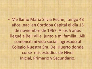 Me llamo María Silvia Reche,  tengo 43 años ,nací en Córdoba Capital el día 15 de noviembre de 1967. A los 5 años  llegué a Bell Ville  junto a mi familia . Allí comencé mi vida social ingresado al Colegio Nuestra Sra. Del Huerto donde cursé  mis estudios de Nivel Inicial, Primario y Secundario.
