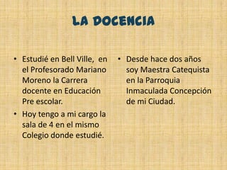 La DocenciaEstudié en Bell Ville,  en el Profesorado Mariano Moreno la Carrera docente en Educación Pre escolar. Hoy tengo a mi cargo la sala de 4 en el mismo Colegio donde estudié.Desde hace dos años soy Maestra Catequista en la Parroquia Inmaculada Concepción de mi Ciudad.