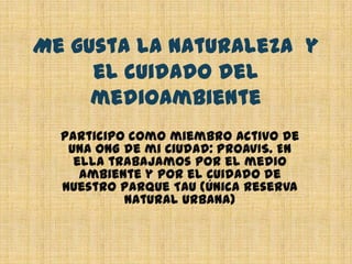 Me gusta la naturaleza  y el cuidado del medioambienteParticipo como miembro activo de una ONG de mi Ciudad: PROAVIS. En ella trabajamos por el medio ambiente y por el Cuidado de Nuestro Parque Tau (única reserva natural urbana)