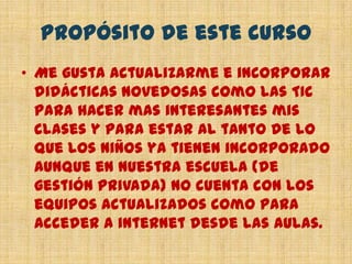 Propósito de este cursoMe gusta actualizarme e incorporar didácticas novedosas como las TIC para hacer mas interesantes mis clases y para estar al tanto de lo que los niños ya tienen incorporado aunque en nuestra escuela (de gestión privada) no cuenta con los equipos actualizados como para acceder a internet desde las aulas.