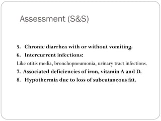 Assessment (S&S)
10
5. Chronic diarrhea with or without vomiting.
6. Intercurrent infections:
Like otitis media, bronchopneumonia, urinary tract infections.
7. Associated deficiencies of iron, vitamin A and D.
8. Hypothermia due to loss of subcutaneous fat.
 
