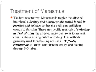 Treatment of Marasmus
12
The best way to treat Marasmus is to give the affected
individual a healthy and nutritious diet which is rich in
proteins and calories so that the body gets sufficient
energy to function. There are specific methods of refeeding
and rehydrating the affected individual so as to prevent
complications arising out of refeeding. The methods
generally used for refeeding are use of IV fluids,
rehydration solutions administered orally, and feeding
through NG tubes.
 