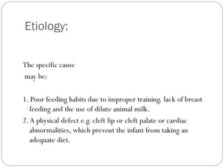 Etiology:
4
The specific cause
may be:
1. Poor feeding habits due to improper training. lack of breast
feeding and the use of dilute animal milk.
2.A physical defect e.g. cleft lip or cleft palate or cardiac
abnormalities, which prevent the infant from taking an
adequate diet.
 