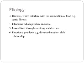 Etiology:
5
3. Diseases, which interfere with the assimilation of food e.g.
cystic fibrosis.
4. Infections, which produce anorexia.
5. Loss of food through vomiting and diarrhea.
6. Emotional problems e.g. disturbed mother- child
relationship.
 