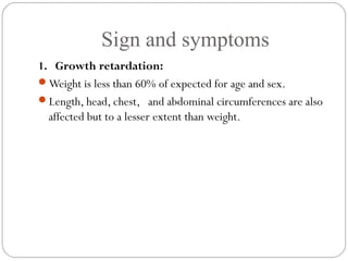 Sign and symptoms
6
1. Growth retardation:
Weight is less than 60% of expected for age and sex.
Length, head, chest, and abdominal circumferences are also
affected but to a lesser extent than weight.
 
