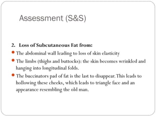 Assessment (S&S)
7
2. Loss of Subcutaneous Fat from:
The abdominal wall leading to loss of skin elasticity
The limbs (thighs and buttocks): the skin becomes wrinkled and
hanging into longitudinal folds.
The buccinators pad of fat is the last to disappear.This leads to
hollowing these cheeks, which leads to triangle face and an
appearance resembling the old man.
 
