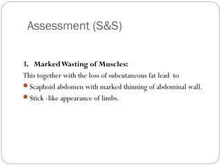 Assessment (S&S)
8
3. MarkedWasting of Muscles:
This together with the loss of subcutaneous fat lead to
Scaphoid abdomen with marked thinning of abdominal wall.
Stick -like appearance of limbs.
 