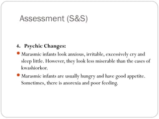 Assessment (S&S)
9
4. Psychic Changes:
Marasmic infants look anxious, irritable, excessively cry and
sleep little. However, they look less miserable than the cases of
kwashiorkor.
Marasmic infants are usually hungry and have good appetite.
Sometimes, there is anorexia and poor feeding.
 