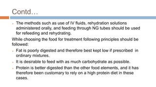 Contd…
 The methods such as use of IV fluids, rehydration solutions
administered orally, and feeding through NG tubes should be used
for refeeding and rehydrating.
While choosing the food for treatment following principles should be
followed:
 Fat is poorly digested and therefore best kept low if prescribed in
ordinary mixtures.
 It is desirable to feed with as much carbohydrate as possible.
 Protein is better digested than the other food elements, and it has
therefore been customary to rely on a high protein diet in these
cases.
 