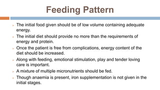 Feeding Pattern
 The initial food given should be of low volume containing adequate
energy.
 The initial diet should provide no more than the requirements of
energy and protein.
 Once the patient is free from complications, energy content of the
diet should be increased.
 Along with feeding, emotional stimulation, play and tender loving
care is important.
 A mixture of multiple micronutrients should be fed.
 Though anaemia is present, iron supplementation is not given in the
initial stages.
 