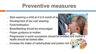 Preventive measures
 Start weaning a child at 4 to 6 month of age.
 Development of low cost weaning.
 Food fortification.
 Breastfeeding should be encouraged.
 Proper guidance to mother.
 Pregnancies in quick succession should be avoided and mother’s
health should be looked after.
 Increase the intake of carbohydrate and protein rich foods.
 