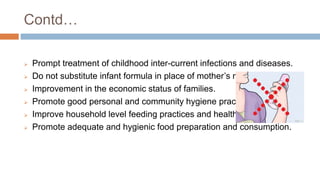 Contd…
 Prompt treatment of childhood inter-current infections and diseases.
 Do not substitute infant formula in place of mother’s milk.
 Improvement in the economic status of families.
 Promote good personal and community hygiene practices.
 Improve household level feeding practices and health care.
 Promote adequate and hygienic food preparation and consumption.
 