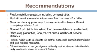 Recommendations
 Provide nutrition education including demonstration.
 Market-based interventions to ensure food remains affordable.
 Cash transfers by government to ensure families have sufficient
money to purchase food.
 General food distribution where food is unavailable or un-affordable.
 Raise crop production, local market prices, and health service
statistics.
 Regular home visits to educate the mother on feeding oneself and the child
and also hygiene measures.
 Educate mother on danger signs specifically so that she can take the child
early to a health center in case of infection.
 