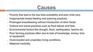 Causes
 Poverty that lead to the low food availability and poor child care.
 Inappropriate breast feeding and weaning practices.
 Prolonged breastfeeding without introduction of other foods.
 Cultural and social practices such as food taboos and fads.
 Environmental factors like drought, flood, earthquakes, famine etc.
 Poor farming practices often due to lack of knowledge, money, time
or equipment.
 Overcrowded and unsanitary living conditions.
 Maternal morbidity.
 