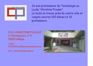 Je suis professeure de Technologie au
Lycée “Christine Picasso”.
Le lycée se trouve près du centre ville et
compte environ 320 élèves et 32
professeurs.
I.E.S. CHRISTINE PICASSO
C/ Rachmaninov, nº 4
29002 Málaga
e-mail:
29701350.edu@juntadeandalucia.es
Site: ieschristinepicasso.es
 