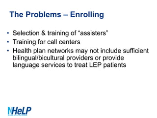The Problems – Enrolling
• Selection & training of “assisters”
• Training for call centers
• Health plan networks may not include sufficient
bilingual/bicultural providers or provide
language services to treat LEP patients

 