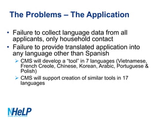 The Problems – The Application
• Failure to collect language data from all
applicants, only household contact
• Failure to provide translated application into
any language other than Spanish
 CMS will develop a “tool” in 7 languages (Vietnamese,
French Creole, Chinese, Korean, Arabic, Portuguese &
Polish)
 CMS will support creation of similar tools in 17
languages

 