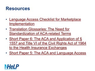 Resources
• Language Access Checklist for Marketplace
Implementation
• Translation Glossaries: The Need for
Standardization of ACA-related Terms
• Short Paper 6: The ACA and Application of §
1557 and Title VI of the Civil Rights Act of 1964
to the Health Insurance Exchanges
• Short Paper 5: The ACA and Language Access

 