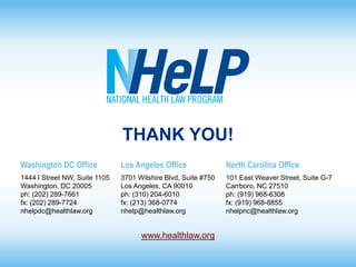THANK YOU!
Washington DC Office

Los Angeles Office

North Carolina Office

1444 I Street NW, Suite 1105
Washington, DC 20005
ph: (202) 289-7661
fx: (202) 289-7724
nhelpdc@healthlaw.org

3701 Wilshire Blvd, Suite #750
Los Angeles, CA 90010
ph: (310) 204-6010
fx: (213) 368-0774
nhelp@healthlaw.org

101 East Weaver Street, Suite G-7
Carrboro, NC 27510
ph: (919) 968-6308
fx: (919) 968-8855
nhelpnc@healthlaw.org

www.healthlaw.org

 