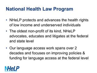 National Health Law Program
• NHeLP protects and advances the health rights
of low income and underserved individuals
• The oldest non-profit of its kind, NHeLP
advocates, educates and litigates at the federal
and state level
• Our language access work spans over 2
decades and focuses on improving policies &
funding for language access at the federal level

 