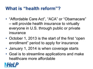 What is “health reform”?
• “Affordable Care Act”, “ACA” or “Obamacare”
– will provide health insurance to virtually
everyone in U.S. through public or private
insurance
• October 1, 2013 is the start of the first “open
enrollment” period to apply for insurance
• January 1, 2014 is when coverage starts
• Goal is to streamline applications and make
healthcare more affordable

 