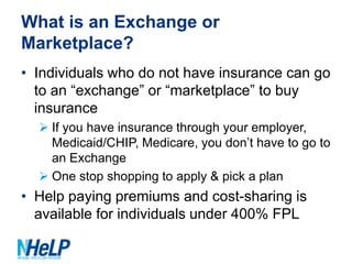 What is an Exchange or
Marketplace?
• Individuals who do not have insurance can go
to an “exchange” or “marketplace” to buy
insurance
 If you have insurance through your employer,
Medicaid/CHIP, Medicare, you don’t have to go to
an Exchange
 One stop shopping to apply & pick a plan

• Help paying premiums and cost-sharing is
available for individuals under 400% FPL

 