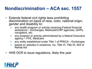 Nondiscrimination – ACA sec. 1557
• Extends federal civil rights laws prohibiting
discrimination on basis of race, color, national origin,
gender and disability to:
 any health program or activity receiving Federal financial
assistance – Exchanges, Medicaid/CHIP agencies, QHPs,
navigators, etc.
 any program or activity administered by a federal Executive
agency – FFE, Medicare
 any entity established under Title 1 of PPACA – Exchanges
 based on statutes in existence, inc. Title VI, Title IX, 504 of
Rehab Act

• HHS OCR to issue regulations, likely this year

 