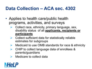 Data Collection – ACA sec. 4302
• Applies to health care/public health
programs, activities, and surveys
 Collect race, ethnicity, primary language, sex,
disability status of all applicants, recipients or
participants
 Collect sufficient data for statistically reliable
estimates for subgroups
 Medicaid to use OMB standards for race & ethnicity
 CHIP to collect language data of enrollees &
parents/guardians
 Medicare to collect data

 