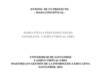ENTONO DE UN PROYECTO
- MAPA CONCEPTUAL-
MARÍA STELLA FERNÁNDEZ ERAZO
ESTUDIANTE CAMPUS VIRTUAL UDES
UNIVERSIDAD DE SANTANDER
CAMPUS VIRTUAL UDES
MAESTRIA EN GESTIÓN DE LA INFORMÁTICA EDUCATIVA
SANTANDER, 2014
 