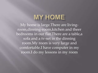 My home is large.There are living-
 room,dinning-room,kitchen and theer
bedrooms in our flat.There are a table,a
     sofa and a tv-set in the dinning
    room.My room is very large and
  comfortable.I have computer in my
   room.I do my lessons in my room
 