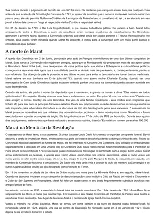 Sua postura durante o julgamento do deposto rei Luís XVI foi único. Ele declarou que era injusto acusar Luís para qualquer coisa
antes de sua aceitação da Constituição Francesa de 1791, e, apesar de acreditar que o monarca implacável da morte seria bom
para o povo, ele não permitia Guillaume-Chrétien de Lamoignon de Malesherbes, o conselheiro do rei , a ser atacado em seu
jornal, e falou dele como um "sage et respectable vieillard" (sábio e respeitável velho).
Em 21 de Janeiro de 1793, o Rei Luís foi guilhotinado, o que causou turbulência política. De Janeiro a Maio, Marat lutou
amargamente contra o Girondinos, a quem ele acreditava serem inimigos encobertos do republicanismo. Os Girondinos
ganharam o primeiro round, quando a Convenção ordenou que Marat devia ser julgado perante o Tribunal Revolucionário. No
entanto, seus planos foram minados quando Marat foi absolvido e voltou para a convenção com um maior perfil público e
considerável apoio popular.
A morte de Marat
A queda dos Girondinos em 2 de Junho, provocada pela ação de François Hanriot tornou-se uma das últimas conquistas de
Marat. Suas cartas à Convenção não receberam atenção, agora que os Montagnards não precisavam mais de seu apoio contra
o Girondinos. Marat tinha tudo, mas desapareceu da cena política após sua vitória e Robespierre e outros líderes políticos
começaram a separar-se dele agora que a sua utilidade parecia ter durado mais do que deveria, e, consequentemente, perdeu a
sua influência. Sua doença de pele ia piorando, e seu último recurso para evitar o desconforto era tomar banhos medicinais.
Marat estava em sua banheira em 13 de julho de1793, quando uma jovem mulher, Charlotte Corday, dizendo ser uma
mensageira de Caen (onde Girondinos fugidos estavam tentando ganhar uma basa na Normandia) pediu para ser admitida em
suas dependências.
Quando ela entrou, ele pediu o nome dos deputados que a ofenderam, e gravou os nomes e disse "Eles devem ser todos
guilhotinados". Em seguida, Corday chamou uma faca e esfaqueou-o no peito. Ele gritou "À moi, ma chère amie!"("Ajude-me,
cara amiga") e morreu. Corday era uma Girondina. Ela veio de uma família monárquica - seus irmãos eram imigrantes que
tinham ido para lutar com os princípes franceses exilados. Desde seu próprio relato, e os das testemunhas, é claro que ela havia
sido inspirada pelos adversários Girondinos e os discursos de ódio dos Montagnards pelos seus excessos. O assassinato de
Marat provocou represálias em que milhares dos adversários dos jacobinos - tanto monárquicos como Girondinos - foram
executados em supostas acusações de traição. Ela foi guilhotinada em 17 de Julho de 1793 por homicídio. Durante seus quatro
dias de julgamento, testemunhou que havia realizado o assassinato sozinha, dizendo "Eu matei um homem para salvar 100.000
Marat na Memória da Revolução
O assassinato de Marat levou a sua apoteose. O pintor Jacques-Louis David foi chamado a organizar um grande funeral. David
assumiu a tarefa de imortalizar Marat, embelezando sua pele que estava descolorida devido a doença crônica de pele. Todos da
Convenção Nacional assistiram ao funeral de Marat, ele foi enterrado no Couvent Des Cordeliers. Seu coração foi embalsamado
separadamente e colocado em uma urna no teto do Cordeliers Club. Seus restos mortais foram transferidos para o Panthéon de
Paris em 25 de Novembro de 1793 e seu papel quase messiânico na Revolução foi confirmado com a elegia: Como Jesus, Marat
amou ardentemente as pessoas, e apenas elas. Como Jesus, Marat odiou reis, nobres, sacerdotes, vilões e, como Jesus, ele
nunca parou de lutar contra estas pragas do povo. Seu elogio foi escrito pelo Marquês de Sade, de esquerda, em seguida, um
membro da Convenção Nacional e um jacobino. De Sade viria mais tarde viria a desistir do título de membro da Convenção e de
outros lugares públicos devido ao seu desagrado com oReinado do Terror.
Em 19 de novembro, a cidade de Le Hâvre de Grâce mudou seu nome para Le Hâvre de Grâce e, em seguida, Hâvre-Marat.
Quando os jacobinos iniciaram a sua campanha de descristianizaçãov para instituir o Culto da Razão de Hébert e Chaumette e
o Culto do Ser Supremo de Robespierre, Marat foi feito um quase-santo, e seu busto frequentemente substituía crucifixos nas
antigas igrejas de Paris.
No entanto, no início de 1795, a memória do Marat tinha se tornado manchada. Em 13 de Janeiro de 1795, Hâvre-Marat ficou
simplesmente Le Hâvre, o nome que ostenta hoje. Em fevereiro, o seu caixão foi retirado do Panthéon de Paris e seus bustos e
esculturas foram destruídos. Seu lugar de descanso final é o cemitério da Igreja Saint-Étienne-du-Mont.
Voltou a memória na União Soviética. Marat se tornou um nome comum e da Nave de Batalha russa Petropavlovsk foi
renomeada Marat em 1921. Depois, uma rua no centro de Sevastopol foi nomeado Marat em 3 de Janeiro de 1921, pouco
depois de os soviéticos tomarem a cidade.
 