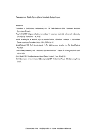 1ª Conferência do PNUM Morfologia Urbana em Portugal: Abordagens e Perspectivas
Palavras-chave: Cidade, Forma Urbana, Sociedade, Modelo Urbano
Referências
Commission of the European Commissions (1990) The Green Paper on Urban Environment, European
Commission, Brussels.
Frey, H. W. (2000) Not green belts but green wedges: the precarious relationship between city and country,
Urban Design International, 5 (1), 13-25.
Portas, N, Domingues, A & Cabral, J (2003) Políticas Urbanas. Tendências, Estratégias e Oportunidades.
Fundação Calouste Gulbenkian, Lisboa. ISBN 972-31-1061-X.
United Nations (1993) Earth Summit Agenda 21: The UN Programme of Action from Rio, United Nations,
New York.
Urban Task Force Report (1999) Towards an Urban Renaissance. E & FN SPON, Routledge, London. ISBN:
185112165X.
World Bank (1984) World Development Report. Oxford University Press, Oxford, UK.
World Commission on Environment and Development (1987) Our Common Future. Oxford University Press,
Oxford.
 