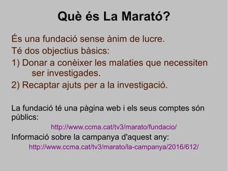 Què és La Marató?
És una fundació sense ànim de lucre.
Té dos objectius bàsics:
1) Donar a conèixer les malaties que necessiten
ser investigades.
2) Recaptar ajuts per a la investigació.
La fundació té una pàgina web i els seus comptes són
públics:
http://www.ccma.cat/tv3/marato/fundacio/
Informació sobre la campanya d'aquest any:
http://www.ccma.cat/tv3/marato/la-campanya/2016/612/
 