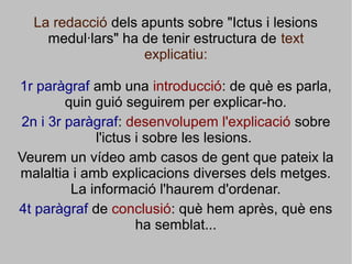 La redacció dels apunts sobre "Ictus i lesions
medul·lars" ha de tenir estructura de text
explicatiu:
1r paràgraf amb una introducció: de què es parla,
quin guió seguirem per explicar-ho.
2n i 3r paràgraf: desenvolupem l'explicació sobre
l'ictus i sobre les lesions.
Veurem un vídeo amb casos de gent que pateix la
malaltia i amb explicacions diverses dels metges.
La informació l'haurem d'ordenar.
4t paràgraf de conclusió: què hem après, què ens
ha semblat...
 