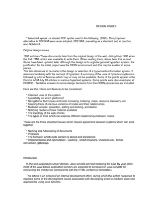 DESIGN ISSUES



   * Assumed syntax - a simpler RDF syntax used in the following. (1999). This proposed
altervative to RDF/XMl was never adopted, RDF/XML prevailing as a standard and in practice
also Notation3.

Original design issues

1990 archives These documents date from the original design of the web, dating from 1990 when
the first HTML editor was available to write them. When reading them please bear this in mind.
Some have been updated later. Although the design is for a global general hypertext system, the
justification for the initial project was the CERN environment and this may be evident in some
places.
This lists decisions to be made in the design or selection of a hypermedia information system. It
assumes familiarity with the concept of hypertext. A summary of the uses of hypertext systems is
followed by a list of features which may or may not be available. Some of the points appear in the
Comms ACM July 88 articles on various hypertext systems. Some points were discussed also at
ECHT90 . Tentative answers to some design decisions from the CERN perspective are included.

Here are the criteria and features to be considered:

  * Intended uses of the system.
  * Availability on which platforms?
  * Navigational techniques and tools: browsing, indexing, maps, resource discovery, etc
  * Keeping track of previous versions of nodes and their relationships
  * Multiuser access: protection, editing and locking, annotation.
  * Notifying readers of new material available
  * The topology of the web of links
  * The types of links which can express different relationships between nodes

These are the three important issues which require agreement between systems which can work
together

  * Naming and Addressing of documents
  * Protocols
  * The format in which node content is stored and transferred
  * Implementation and optimization - Caching , smart browsers, knowbots etc., format
conversion, gateways.




Introduction

  In the web-application server domain, Java servlets are fast replacing the CGI. By year 2000,
most of the Java based application servers are expected to be based on Java servlets for
connecting the middle-tier components with the HTML content (or templates).

  This article is an extract of an internal development effort, during which the author happened to
examine some of the development issues associated with developing small-to-medium scale web
applications using Java Servlets.
 