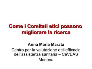 Come i Comitati etici possono  migliorare la ricerca Anna Maria Marata Centro per la valutazione dell’efficacia dell’assistenza sanitaria – CeVEAS Modena 