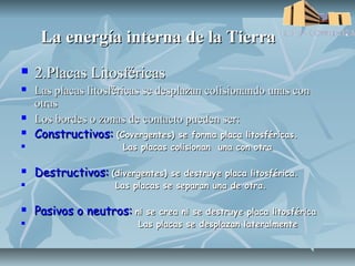 La energía interna de la Tierra
   2.Placas Litosféricas
   Las placas litosféricas se desplazan colisionando unas con
    otras
   Los bordes o zonas de contacto pueden ser:
   Constructivos: (Covergentes) se forma placa litosféricas.
                      Las placas colisionan una con otra

   Destructivos: (divergentes) se destruye placa litosférica.
                    Las placas se separan una de otra.

   Pasivos o neutros: ni se crea ni se destruye placa litosférica
                         Las placas se desplazan lateralmente
 