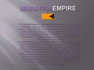 The Maratha Empire or the Maratha Confederacy was a power that
dominated a large portion of the Indian subcontinent in the 18th
century. The empire formally existed from 1674 with the coronation
of Shivaji as the Chhatrapati and ended in 1818 with the defeat
of Peshwa Bajirao IIat the hands of the British East India Company.
The Marathas are credited to a large extent for ending Mughal
Rule over most of the Indian
subcontinent.[The Marathas were a Marathi-speaking warrior group
from the western Deccan Plateau (present-day Maharashtra) who
rose to prominence by establishing a Hindavi Swarajya (meaning
"self-rule of Native Hindu/Indian people").[ The Marathas became
prominent in the 17th century under the leadership of Shivaji
Maharaj, who revolted against the Adil Shahi dynasty, and carved
out a kingdom with Raigad as his capital. His father, Shahji had
earlier conquered Thanjavur which Shivaji's half-brother, Venkoji
Rao alias Ekoji inherited and that Kingdom was known as
the Thanjavur Maratha kingdom.
 