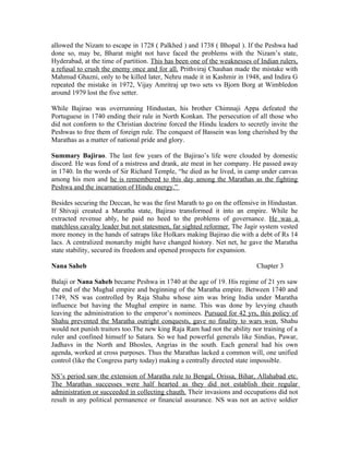 allowed the Nizam to escape in 1728 ( Palkhed ) and 1738 ( Bhopal ). If the Peshwa had
done so, may be, Bharat might not have faced the problems with the Nizam’s state,
Hyderabad, at the time of partition. This has been one of the weaknesses of Indian rulers,
a refusal to crush the enemy once and for all. Prithviraj Chauhan made the mistake with
Mahmud Ghazni, only to be killed later, Nehru made it in Kashmir in 1948, and Indira G
repeated the mistake in 1972, Vijay Amritraj up two sets vs Bjorn Borg at Wimbledon
around 1979 lost the five setter.

While Bajirao was overrunning Hindustan, his brother Chimnaji Appa defeated the
Portuguese in 1740 ending their rule in North Konkan. The persecution of all those who
did not conform to the Christian doctrine forced the Hindu leaders to secretly invite the
Peshwas to free them of foreign rule. The conquest of Bassein was long cherished by the
Marathas as a matter of national pride and glory.

Summary Bajirao. The last few years of the Bajirao’s life were clouded by domestic
discord. He was fond of a mistress and drank, ate meat in her company. He passed away
in 1740. In the words of Sir Richard Temple, “he died as he lived, in camp under canvas
among his men and he is remembered to this day among the Marathas as the fighting
Peshwa and the incarnation of Hindu energy.”

Besides securing the Deccan, he was the first Marath to go on the offensive in Hindustan.
If Shivaji created a Maratha state, Bajirao transformed it into an empire. While he
extracted revenue ably, he paid no heed to the problems of governance. He was a
matchless cavalry leader but not statesmen, far sighted reformer. The Jagir system vested
more money in the hands of satraps like Holkars making Bajirao die with a debt of Rs 14
lacs. A centralized monarchy might have changed history. Net net, he gave the Maratha
state stability, secured its freedom and opened prospects for expansion.

Nana Saheb                                                                 Chapter 3

Balaji or Nana Saheb became Peshwa in 1740 at the age of 19. His regime of 21 yrs saw
the end of the Mughal empire and beginning of the Maratha empire. Between 1740 and
1749, NS was controlled by Raja Shahu whose aim was bring India under Maratha
influence but having the Mughal empire in name. This was done by levying chauth
leaving the administration to the emperor’s nominees. Pursued for 42 yrs, this policy of
Shahu prevented the Maratha outright conquests, gave no finality to wars won. Shahu
would not punish traitors too.The new king Raja Ram had not the ability nor training of a
ruler and confined himself to Satara. So we had powerful generals like Sindias, Pawar,
Jadhavs in the North and Bhosles, Angrias in the south. Each general had his own
agenda, worked at cross purposes. Thus the Marathas lacked a common will, one unified
control (like the Congress party today) making a centrally directed state impossible.

NS’s period saw the extension of Maratha rule to Bengal, Orissa, Bihar, Allahabad etc.
The Marathas successes were half hearted as they did not establish their regular
administration or succeeded in collecting chauth. Their invasions and occupations did not
result in any political permanence or financial assurance. NS was not an active soldier
 