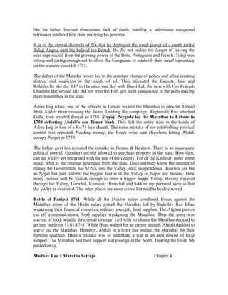 like his father. Internal dissensions, lack of funds, inability to administer conquered
territories inhibited him from realizing his potential.

It is to the eternal discredit of NS that he destroyed the naval power of a south sardar
Tulaji Angria with the help of the British. He did not realize the danger of leaving the
seas unprotected from the growing power of the Brits, Portuguese and French. Tulaji was
strong and daring enough not to allow the Europeans to establish their naval supremacy
on the western coast till 1755.

The defect of the Maratha power lay in the constant change of policy and allies creating
distrust and suspicion in the minds of all. They alienated the Rajputs, Jats, and
Rohillas.Its like the BJP in Haryana, one day with Bansi Lal, the next with Om Prakash
Chautala.The second ally did not trust the BJP, got them vanquished in the polls making
them nonentities in the state.

Adina Beg Khan, one of the officers in Lahore invited the Marathas to prevent Ahmad
Shah Abdali from crossing the Indus. Leading the campaign, Raghunath Rao attacked
Delhi, then invaded Punjab in 1758. Mayaji Paygude led the Marathas to Lahore in
1758 defeating Abdali’s son Timur Shah. They left the entire state in the hands of
Adina Beg in lieu of a Rs 75 lacs chauth. The same mistake of not establishing political
control was repeated. Needing money, the forces were sent elsewhere letting Abdali
occupy Punjab in 1759.

The Indian govt has repeated the mistake in Jammu & Kashmir. There is an inadequate
political control. Outsiders are not allowed to purchase property in the state. How then,
can the Valley get integrated with the rest of the country. For all the Kashmiri noise about
azadi, what is the revenue generated from the state. Does anybody know the amount of
money the Government has SUNK into the Valley since independence. Tourism yes but
as Nepal has just realized the biggest tourist in the Valley or Nepal are Indians. How
many Indians will be foolish enough to enter a trigger happy Valley. Having traveled
through the Valley, Garwhal, Kumaon, Himachal and Sikkim my personal view is that
the Valley is overrated. The other places are more scenic but need to be discovered.

Battle of Panipat 1761- While all the Muslim rulers combined forces against the
Marathas, none of the Hindu rulers joined the Marathas led by Sadashiv Rao Bhau
weakening their financial resources, military strength, food supplies. The Afghan patrols
cut off communications, food supplies weakening the Marathas. Thus the army was
starved of food, wealth, directional strategy. Left with no choice the Marathas decided to
go into battle on 13/01/1761. While Bhau waited for an enemy assault, Abdali decided to
starve out the Marathas. However, Abdali in a letter has praised the Marathas for their
fighting qualities. Bhau’s mistake was to undertake a war in an area devoid of local
support. The Marathas lost their support and prestige in the North. Hearing the result NS
passed away.

Madhav Rao + Maratha Satraps                                         Chapter 4
 