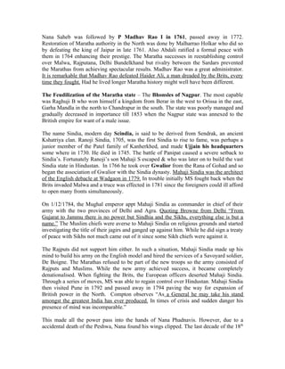 Nana Saheb was followed by P Madhav Rao I in 1761, passed away in 1772.
Restoration of Maratha authority in the North was done by Malharrao Holkar who did so
by defeating the king of Jaipur in late 1761. Also Abdali ratified a formal peace with
them in 1764 enhancing their prestige. The Maratha successes in reestablishing control
over Malwa, Rajputana, Delhi Bundelkhand but rivalry between the Sardars prevented
the Marathas from achieving spectacular results. Madhav Rao was a great administrator.
It is remarkable that Madhav Rao defeated Haider Ali, a man dreaded by the Brits, every
time they fought. Had he lived longer Maratha history might well have been different.

The Feudilization of the Maratha state – The Bhonsles of Nagpur. The most capable
was Raghuji B who won himself a kingdom from Berar in the west to Orissa in the east,
Garha Mandla in the north to Chandrapur in the south. The state was poorly managed and
gradually decreased in importance till 1853 when the Nagpur state was annexed to the
British empire for want of a male issue.

The name Sindia, modern day Scindia, is said to be derived from Sendrak, an ancient
Kshatriya clan. Ranoji Sindia, 1705, was the first Sindia to rise to fame, was perhaps a
junior member of the Patel family of Kanherkhed, and made Ujjain his headquarters
some where in 1730. He died in 1745. The battle of Panipat caused a severe setback to
Sindia’s. Fortunately Ranoji’s son Mahaji S escaped & who was later on to build the vast
Sindia state in Hindustan. In 1766 he took over Gwalior from the Rana of Gohad and so
began the association of Gwalior with the Sindia dynasty. Mahaji Sindia was the architect
of the English debacle at Wadgaon in 1779. In trouble initially MS fought back when the
Brits invaded Malwa and a truce was effected in 1781 since the foreigners could ill afford
to open many fronts simultaneously.

On 1/12/1784, the Mughal emperor appt Mahaji Sindia as commander in chief of their
army with the two provinces of Delhi and Agra. Quoting Browne from Delhi “From
Gujarat to Jammu there is no power but Sindhia and the Sikhs, everything else is but a
name.” The Muslim chiefs were averse to Mahaji Sindia on religious grounds and started
investigating the title of their jagirs and ganged up against him. While he did sign a treaty
of peace with Sikhs not much came out of it since some Sikh chiefs were against it.

The Rajputs did not support him either. In such a situation, Mahaji Sindia made up his
mind to build his army on the English model and hired the services of a Savoyard soldier,
De Boigne. The Marathas refused to be part of the new troops so the army consisted of
Rajputs and Muslims. While the new army achieved success, it became completely
denationalised. When fighting the Brits, the European officers deserted Mahaji Sindia.
Through a series of moves, MS was able to regain control over Hindustan. Mahaji Sindia
then visited Pune in 1792 and passed away in 1794 paving the way for expansion of
British power in the North. Compton observes “As a General he may take his stand
amongst the greatest India has ever produced. In times of crisis and sudden danger his
presence of mind was incomparable.”

This made all the power pass into the hands of Nana Phadnavis. However, due to a
accidental death of the Peshwa, Nana found his wings clipped. The last decade of the 18th
 