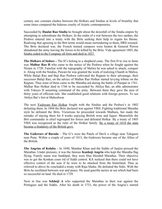 century saw constant clashes between the Holkars and Sindias at levels of brutality that
some times compared the hideous cruelty of Asiatic contemporaries.

Succeeded by Daulat Rao Sindia he brought about the downfall of the Sindia empire by
attempting to subordinate the Holkars. In the midst of a war between the two sardars, the
Peshwa entered into a treaty with the Brits seeking their help to regain his throne.
Realizing that agreeing to the Brit terms would mean surrendering to them, DRS resisted.
The Brits declared war, the French trained campoos were beaten & General Perron
abandoned the army leaving the forces to be killed by the Brits. Vide agreement 1803, the
Sindia ceded to the Company all forts and died in 1827.

The Holkars of Indore - The H’s belong to a shepherd caste. The first H to rise to fame
was Malhar Rao H who came to the notice of the Peshwa when he fought against the
Nizam in 1720. Familiar with the topography of Malwa he was asked to attack, conquer
it. Along with the Sindias, Pawars he was granted the work of realizing Chauth in Malwa.
While Balaji Rao and Baji Rao Peshwa cultivated the Rajputs to their advantage, their
successor Balaji Rao, on the advice of Malhar Rao Holkar started levying tribute on the
Rajputs. Thus none of them came to the Maratha aid during the battle of Panipat in 1761.
Malhar Rao Holkar died in 1766 to be succeeded by Ahilya Bai, an able adminstrator
with Tokuyo H assuming command of the army. Between them they gave the area of
thirty years of efficient rule. She established good relations with foreign powers. To see
Ahilya Bai’s fort at Maheshwar

The next Yashwant Rao Holkar fought with the Sindias and the Peshwa’s in 1802
defeating them. In 1804 the Brits declared war against YRH. Fighting traditional Maratha
style he defeated the Brits. Victorious he proceeded towards Mathura, but made the
mistake of staying there for 4 weeks enjoying British wine and liquor. Meanwhile the
Brit commander in chief regrouped his forces and defeated Holkar. By a treaty of 1805
YRH was recognized as the ruler of the Holkar family. By a treaty of 1818 the state
became a feudatory of the British govt.

The Gaikwars of Baroda – The G’s were the Patels of Davli a village near Talegaon
near Pune. Within a couple of years of 1813, the Gaikwars became one of the Allies of
the British.

The Angrias of Kolaba – In 1690, Matabar Khan and the Siddis of Janjira pressed the
Marathas. Under pressure, it was the famous Kanhoji Angria who kept the Maratha flag
flying. Family name was Sankhpal, they were blue blooded Marathas. Their objective
was to get the Konkan coast rid of Siddi control. KA realized that there could not have
effective control of the seas if he were to be attacked from the hinterland. Thus as
referred to above he concluded a treaty with Raja Shahu. He defeated the Sidis. With the
Brits he oscillated between war and peace. He used guerilla tactics at sea which had been
so successful on land. He died in 1729.

Next in line was Sekhoji A who supported the Marathas in their war against the
Portugues and the Siddis. After his death in 1733, the power of the Angria’s started
 
