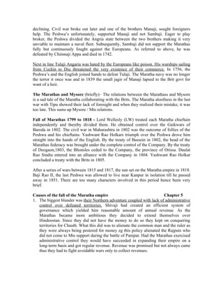 declining. Civil war broke out later and one of the brothers Manaji, sought foreigners
help. The Peshwa’s unfortunately, supported Manaji and not Sambaji. Eager to play
broker, the Peshwa divided the Angria state between the two brothers making it very
unviable to maintain a naval fleet. Subsequently, Sambaji did not support the Marathas
fully but continuously fought against the Europeans. As referred to above, he was
defeated by Chimnaji Appa and died in 1742.

Next in line Tulaji Angaria was hated by the Europeans like poison. His warships sailing
from Cochin to Diu threatened the very existence of their commerce. In 1756, the
Peshwa’s and the English joined hands to defeat Tulaji. The Maratha navy was no longer
the terror it once was and in 1839 the small jagir of Manaji lapsed to the Brit govt for
want of a heir.

The Marathas and Mysore (briefly)– The relations between the Marathass and Mysore
is a sad tale of the Maratha collaborating with the Brits. The Maratha aloofness in the last
war with Tipu showed their lack of foresight and when they realized their mistake, it was
too late. This sums up Mysore / Mts relations.

Fall of Marathas 1799 to 1818 - Lord Wellesly (LW) treated each Maratha chieftain
independently and thereby divided them. He obtained control over the Gaikwars of
Baroda in 1802. The civil war in Maharashtra in 1802 was the outcome of follies of the
Peshwa and his chieftains. Yashwant Rao Holkars triumph over the Peshwa drove him
straight into the hands of the English. By the treaty of Bassein in 1802, the head of the
Marathas federacy was brought under the complete control of the Company. By the treaty
of Deogaon,1803, the Bhonsles ceded to the Company, the province of Orissa. Daulat
Rao Sindia entered into an alliance with the Company in 1804. Yashwant Rao Holkar
concluded a treaty with the Brits in 1805.

After a series of wars between 1815 and 1817, the sun set on the Maratha empire in 1818.
Baji Rao II, the last Peshwa was allowed to live near Kanpur in isolation till he passed
away in 1851. There are too many characters involved in this period hence been very
brief.

Causes of the fall of the Maratha empire                                 Chapter 5
1. The biggest blunder was their Northern adventure coupled with lack of administrative
   control over defeated territories. Shivaji had created an efficient system of
   governance which yielded him reasonable amount of annual revenue. As the
   Marathas became more ambitious they decided to extend themselves over
   Hindoostan. Since they did not have the money to do so they kept on conquering
   territories for Chauth. What this did was to alienate the common man and the ruler as
   they were always being pestered for money eg this policy alienated the Rajputs who
   did not come to Mts support during the battle of Panipat. Had the Marathas exercised
   administrative control they would have succeeded in expanding their empire on a
   long-term basis and got regular revenue. Revenue was promised but not always came
   thus they had to fight avoidable wars only to collect revenues.
 