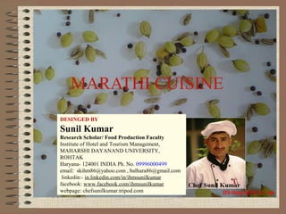 MARATHI CUISINE
DESINGED BY

Sunil Kumar
Research Scholar/ Food Production Faculty
Institute of Hotel and Tourism Management,
MAHARSHI DAYANAND UNIVERSITY,
ROHTAK
Haryana- 124001 INDIA Ph. No. 09996000499
email: skihm86@yahoo.com , balhara86@gmail.com
linkedin:- in.linkedin.com/in/ihmsunilkumar
facebook: www.facebook.com/ihmsunilkumar
webpage: chefsunilkumar.tripod.com
F & B (P) III
SUNIL KUMAR

 