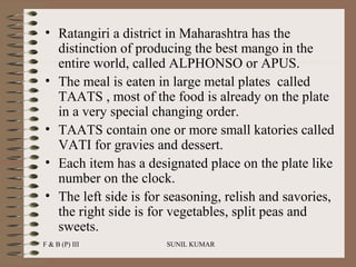 • Ratangiri a district in Maharashtra has the
distinction of producing the best mango in the
entire world, called ALPHONSO or APUS.
• The meal is eaten in large metal plates called
TAATS , most of the food is already on the plate
in a very special changing order.
• TAATS contain one or more small katories called
VATI for gravies and dessert.
• Each item has a designated place on the plate like
number on the clock.
• The left side is for seasoning, relish and savories,
the right side is for vegetables, split peas and
sweets.
F & B (P) III

SUNIL KUMAR

 