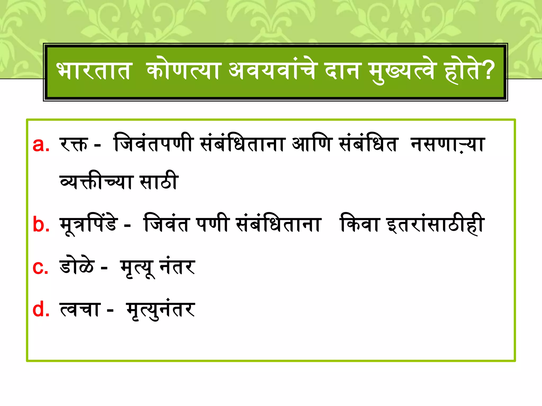 a. रक्त - लिवुंतपणी सुंबुंलधताना आलण सुंबुंलधत नसणाऱ्या
व्यक्तीच्या साठी
b. ्ूत्रपपडे - लिवुंत पणी सुंबुंलधताना ककवा इतराुंसाठीही
c. डोळे - ्ृत्यू नुंतर
d. त्वचा - ्ृत्यमनुंतर
भारतात कोणत्या अवयवाुंचे दान ्मख्यत्वे होते?