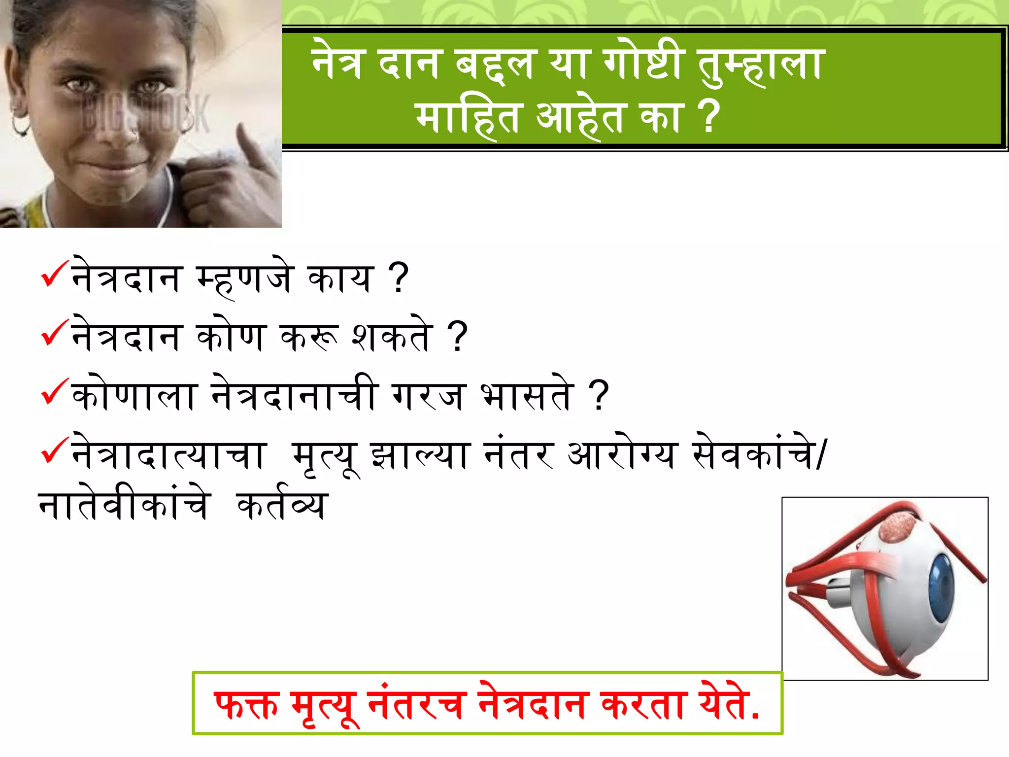 नेत्रदान म्हणिे काय ?
नेत्रदान कोण करू िकते ?
कोणािा नेत्रदानाची गरि भासते ?
नेत्रादात्याचा ्ृत्यू झाल्या नुंतर आरोग्य सेवकाुंचे/
नातेवीकाुंचे कतशव्य
नेत्र दान बद्दि या गोिी तमम्हािा
्ालहत आहेत का ?
फक्त ्ृत्यू नुंतरच नेत्रदान करता येते.