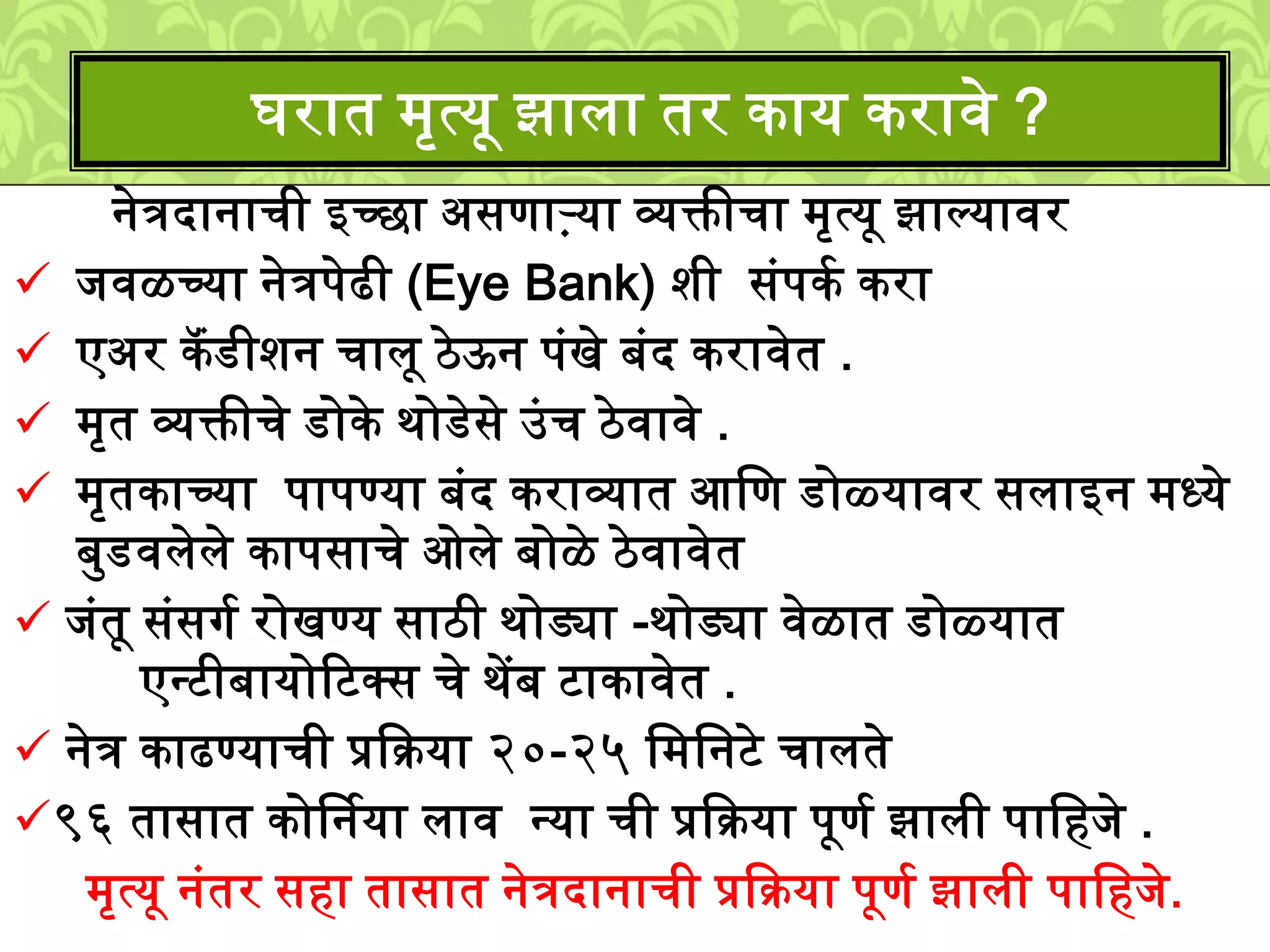 नेत्रदानाची इच्छा असणाऱ्या व्यक्तीचा ्ृत्यू झाल्यावर
िवळच्या नेत्रपेढी (Eye Bank) िी सुंपकश करा
एअर कॅंडीिन चािू ठेऊन पुंखे बुंद करावेत .
्ृत व्यक्तीचे डोके र्ोडेसे उुंच ठेवावे .
्ृतकाच्या पापण्या बुंद कराव्यात आलण डोळ्यावर सिाइन ्ध्ये
बमडविेिे कापसाचे ओिे बोळे ठेवावेत
िुंतू सुंसगश रोखण्य साठी र्ोड्या -र्ोड्या वेळात डोळ्यात
एनटीबायोटटक्स चे र्ेंब टाकावेत .
नेत्र काढण्याची प्रकक्रया २०-२५ ल्लनटे चािते
९६ तासात कोर्षनया िाव नया ची प्रकक्रया पूणश झािी पालहिे .
्ृत्यू नुंतर सहा तासात नेत्रदानाची प्रकक्रया पूणश झािी पालहिे.
घरात ्ृत्यू झािा तर काय करावे ?