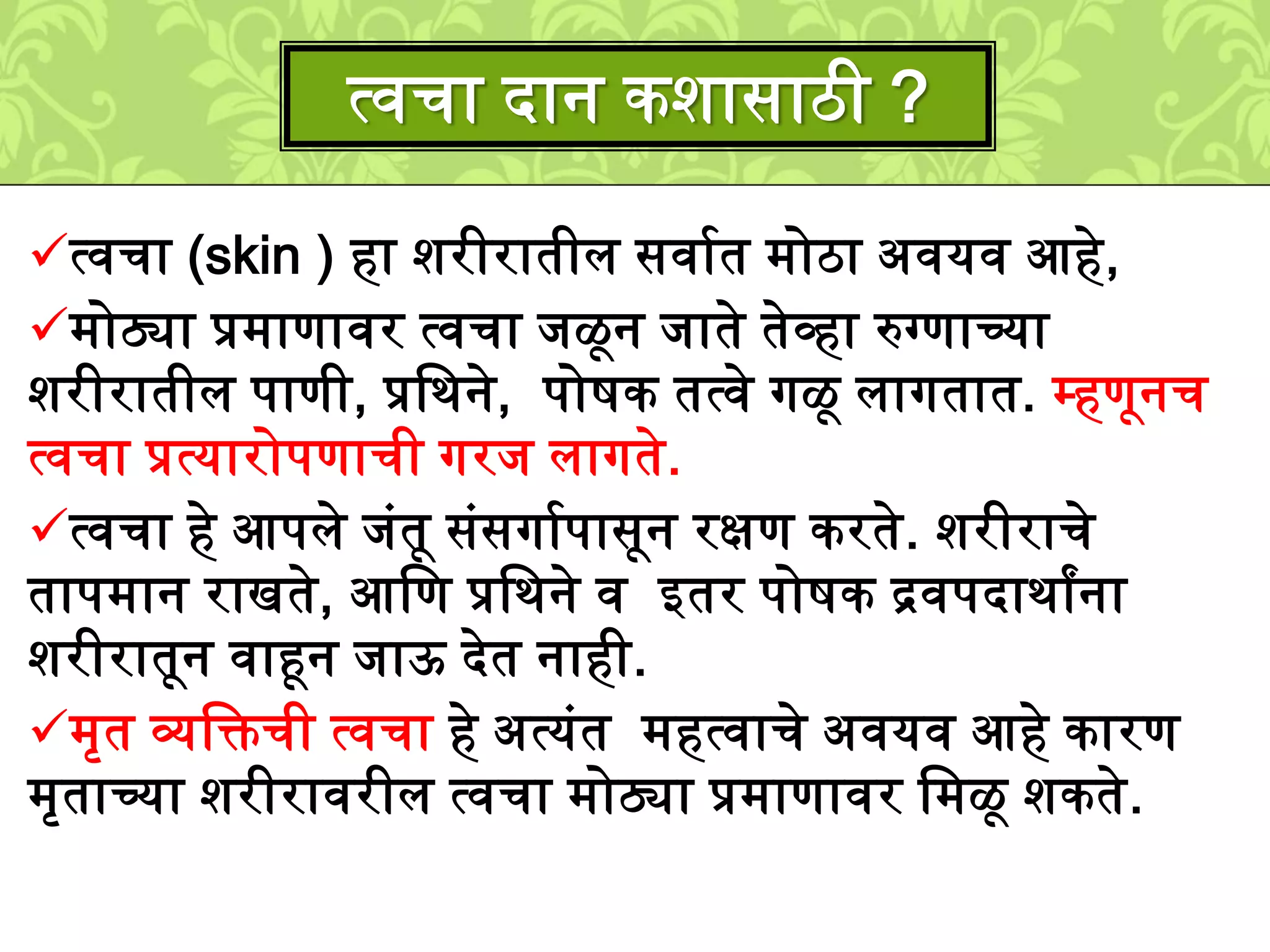 त्वचा (skin ) हा िरीरातीि सवाशत ्ोठा अवयव आहे,
्ोठ्या प्र्ाणावर त्वचा िळून िाते तेव्हा रुग्णाच्या
िरीरातीि पाणी, प्रलर्ने, पोिक तत्वे गळू िागतात. म्हणूनच
त्वचा प्रत्यारोपणाची गरि िागते.
त्वचा हे आपिे िुंतू सुंसगाशपासून रक्षण करते. िरीराचे
ताप्ान राखते, आलण प्रलर्ने व इतर पोिक द्रवपदार्ाांना
िरीरातून वाहून िाऊ देत नाही.
्ृत व्यलक्तची त्वचा हे अत्युंत ्हत्वाचे अवयव आहे कारण
्ृताच्या िरीरावरीि त्वचा ्ोठ्या प्र्ाणावर ल्ळू िकते.
त्वचा दान किासाठी ?