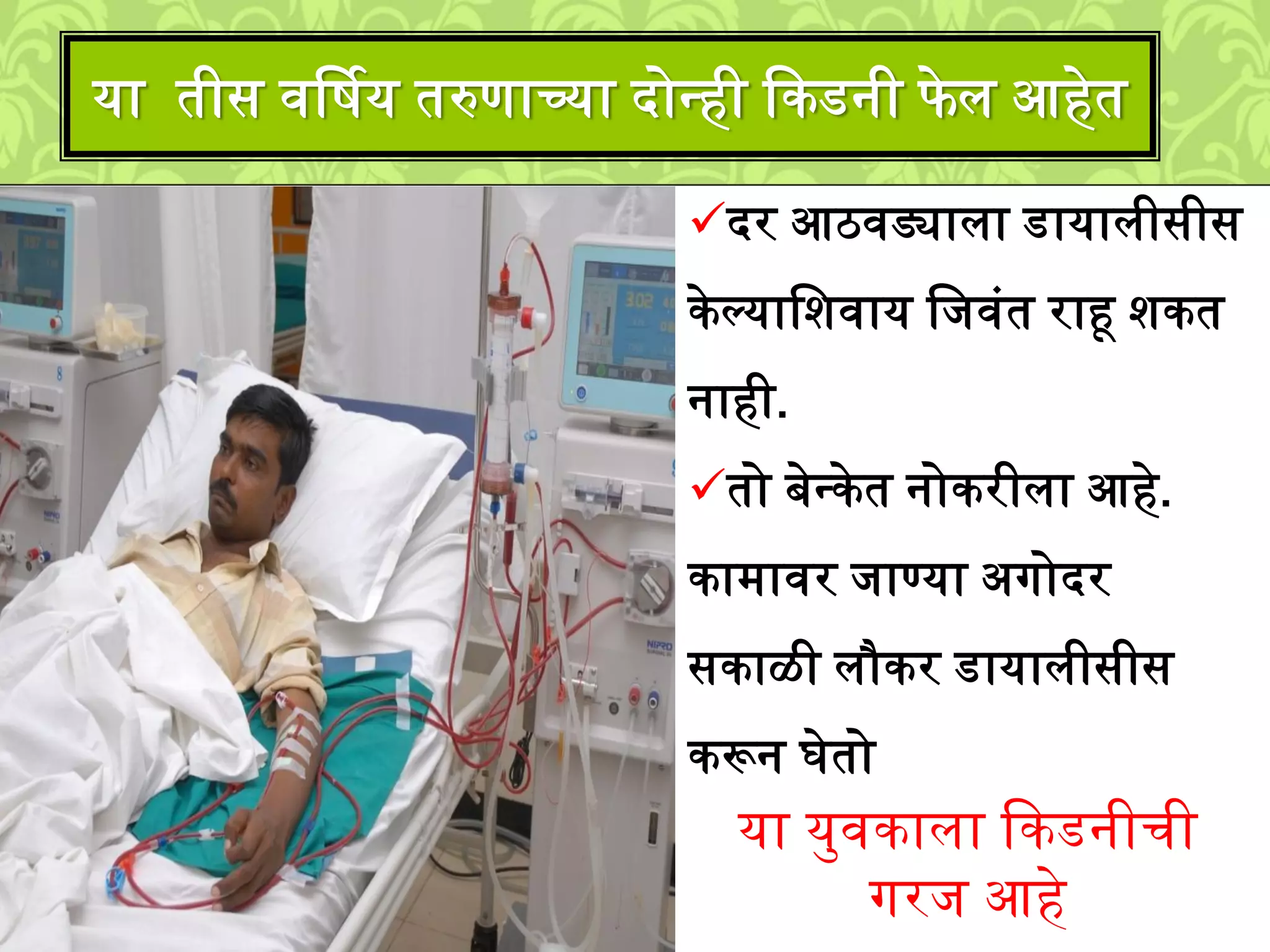 या तीस वर्षिय तरुणाच्या दोनही ककडनी फे ि आहेत
दर आठवड्यािा डायािीसीस
केल्यालिवाय लिवुंत राहू िकत
नाही.
तो बेनकेत नोकरीिा आहे.
का्ावर िाण्या अगोदर
सकाळी िौकर डायािीसीस
करून घेतो
या यमवकािा ककडनीची
गरि आहे